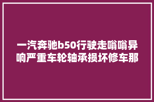 一汽奔驰b50行驶走嗡嗡异响严重车轮轴承损坏修车那点事
