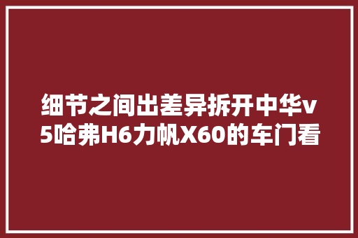 细节之间出差异拆开中华v5哈弗H6力帆X60的车门看优缺点