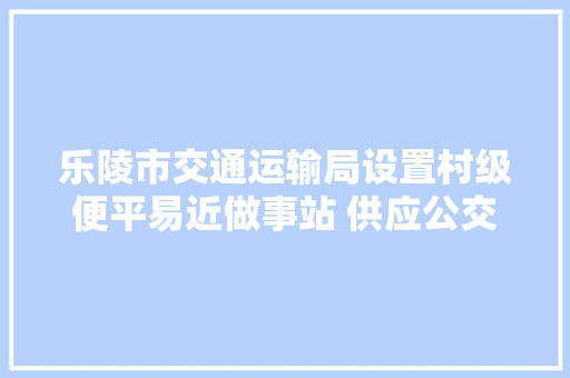 乐陵市交通运输局设置村级便平易近做事站 供应公交免费接驳车