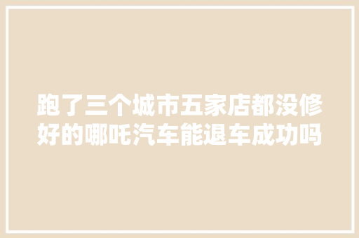 跑了三个城市五家店都没修好的哪吒汽车能退车成功吗
