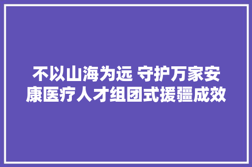 不以山海为远 守护万家安康医疗人才组团式援疆成效显著