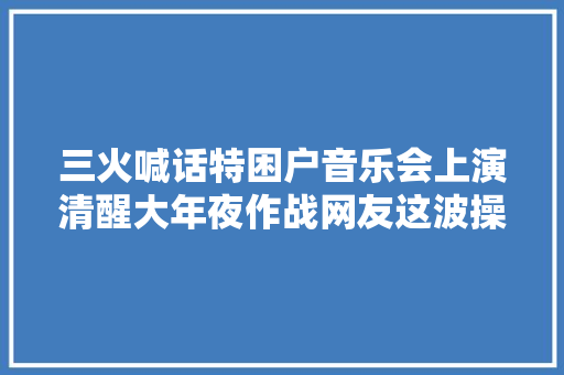 三火喊话特困户音乐会上演清醒大年夜作战网友这波操作666