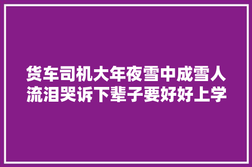 货车司机大年夜雪中成雪人流泪哭诉下辈子要好好上学 汽车知识