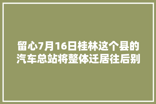 留心7月16日桂林这个县的汽车总站将整体迁居往后别跑错地方了