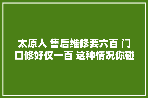 太原人 售后维修要六百 门口修好仅一百 这种情况你碰着过吗