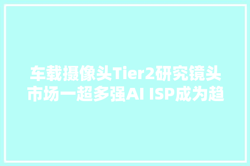 车载摄像头Tier2研究镜头市场一超多强AI ISP成为趋势