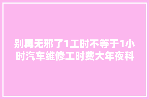 别再无邪了1工时不等于1小时汽车维修工时费大年夜科普
