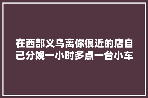 在西部义乌离你很近的店自己分娩一小时多点一台小车就