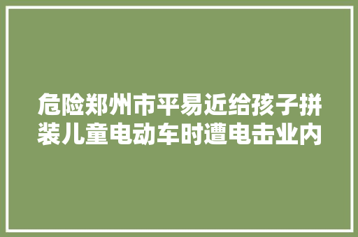 危险郑州市平易近给孩子拼装儿童电动车时遭电击业内人士有爆炸风险