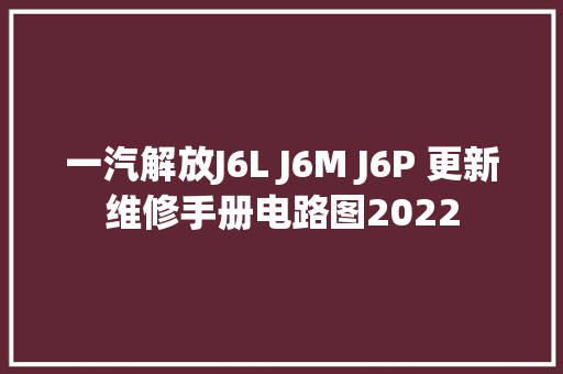 一汽解放J6L J6M J6P 更新维修手册电路图2022
