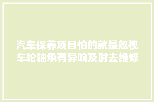 汽车保养项目怕的就是忽视车轮轴承有异响及时去维修