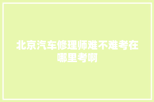 北京汽车修理师难不难考在哪里考啊 汽车知识