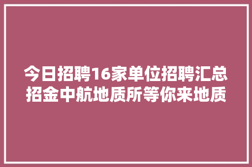 今日招聘16家单位招聘汇总招金中航地质所等你来地质冶金采矿石油
