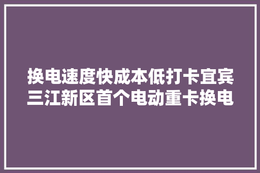 换电速度快成本低打卡宜宾三江新区首个电动重卡换电站