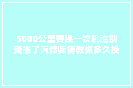 5000公里要换一次机油别受愚了汽修师傅教你多久换才最合适