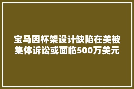 宝马因杯架设计缺陷在美被集体诉讼或面临500万美元的赔偿