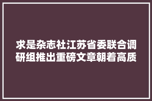 求是杂志社江苏省委联合调研组推出重磅文章朝着高质量成长笃定前行