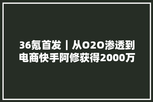 36氪首发｜从O2O渗透到电商快手阿修获得2000万元PreA轮融资