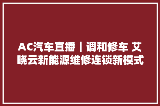 AC汽车直播｜调和修车 艾晓云新能源维修连锁新模式