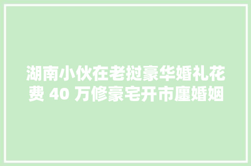 湖南小伙在老挝豪华婚礼花费 40 万修豪宅开市廛婚姻生活揭秘