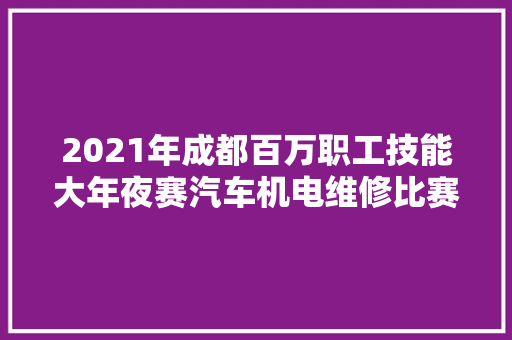 2021年成都百万职工技能大年夜赛汽车机电维修比赛落幕 百名高手齐聚龙泉驿商议身手