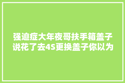 强迫症大年夜哥扶手箱盖子说花了去4S更换盖子你以为有必
