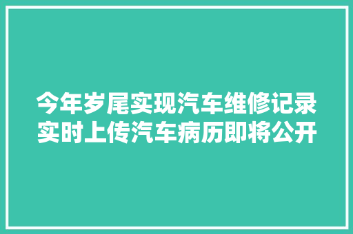 今年岁尾实现汽车维修记录实时上传汽车病历即将公开可查