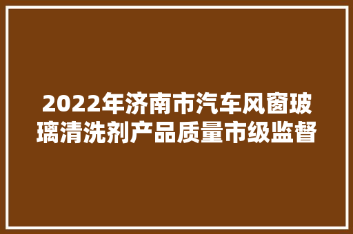 2022年济南市汽车风窗玻璃清洗剂产品质量市级监督抽查结果