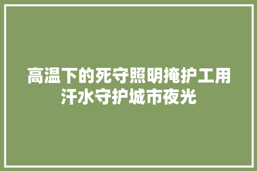高温下的死守照明掩护工用汗水守护城市夜光