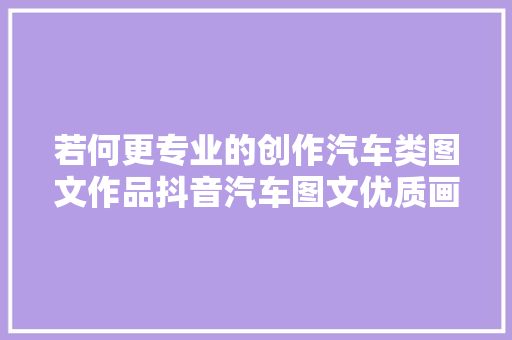 若何更专业的创作汽车类图文作品抖音汽车图文优质画风干货