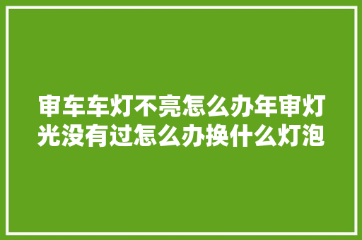 审车车灯不亮怎么办年审灯光没有过怎么办换什么灯泡可以过