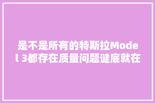 是不是所有的特斯拉Model 3都存在质量问题谜底就在文章里
