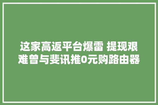 这家高返平台爆雷 提现艰难曾与斐讯推0元购路由器