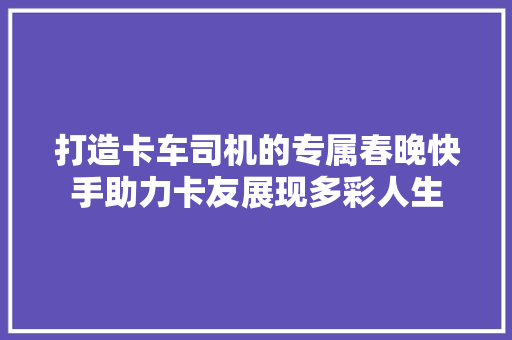 打造卡车司机的专属春晚快手助力卡友展现多彩人生