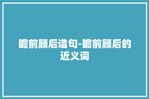 瞻前顾后造句-瞻前顾后的近义词 知识百科