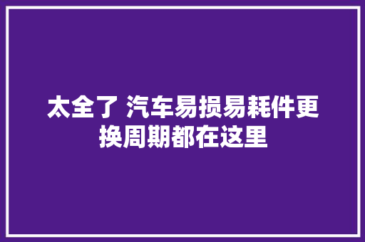 太全了 汽车易损易耗件更换周期都在这里