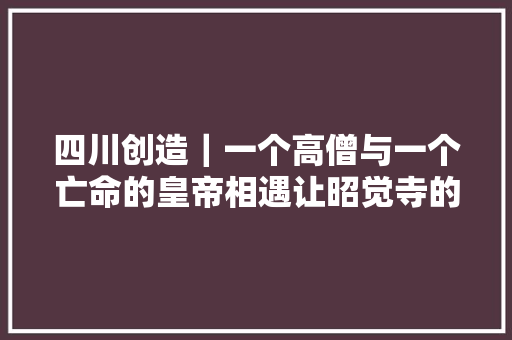 四川创造｜一个高僧与一个亡命的皇帝相遇让昭觉寺的社会影响力日益扩大