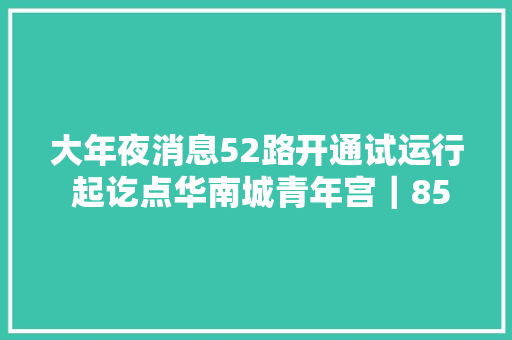 大年夜消息52路开通试运行 起讫点华南城青年宫｜85路更换新空调车票价2元