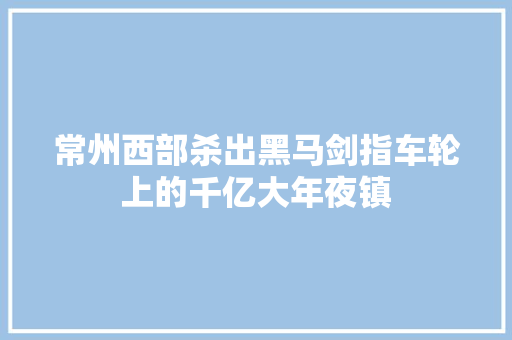 常州西部杀出黑马剑指车轮上的千亿大年夜镇
