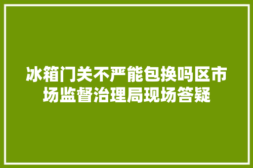 冰箱门关不严能包换吗区市场监督治理局现场答疑