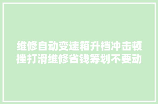 维修自动变速箱升档冲击顿挫打滑维修省钱筹划不要动不动就