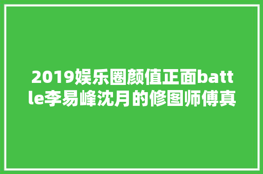 2019娱乐圈颜值正面battle李易峰沈月的修图师傅真值百万年薪