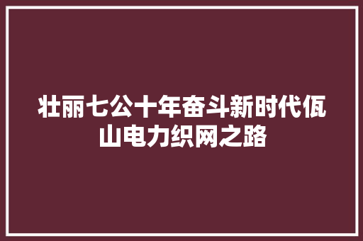 壮丽七公十年奋斗新时代佤山电力织网之路