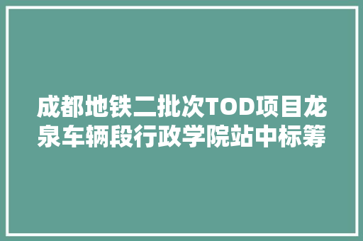 成都地铁二批次TOD项目龙泉车辆段行政学院站中标筹划曝光