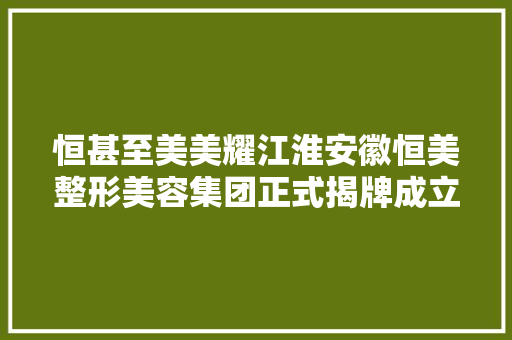 恒甚至美美耀江淮安徽恒美整形美容集团正式揭牌成立