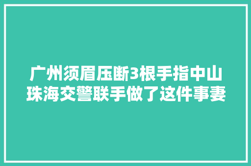 广州须眉压断3根手指中山珠海交警联手做了这件事妻子泪崩