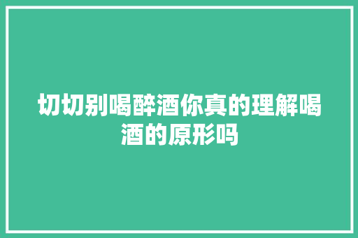 切切别喝醉酒你真的理解喝酒的原形吗