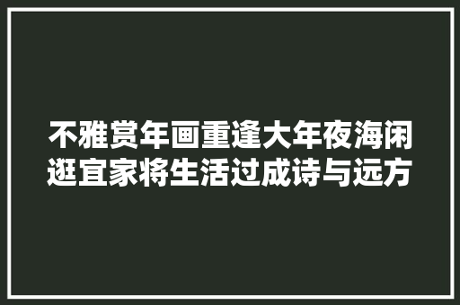 不雅赏年画重逢大年夜海闲逛宜家将生活过成诗与远方