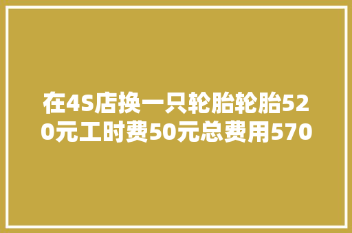 在4S店换一只轮胎轮胎520元工时费50元总费用570