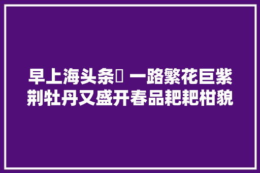 早上海头条㊱ 一路繁花巨紫荆牡丹又盛开春品耙耙柑貌丑但味美不雅观流金岁月展忆早年